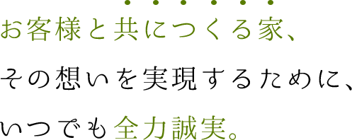 お客様と共につくる家、
その想いを実現するために、いつでも全力誠実。